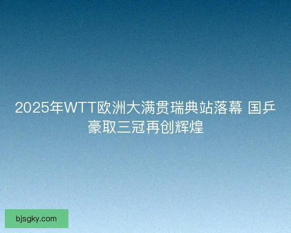 2025年WTT欧洲大满贯瑞典站落幕 国乒豪取三冠再创辉煌