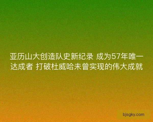亚历山大创造队史新纪录 成为57年唯一达成者 打破杜威哈未曾实现的伟大成就
