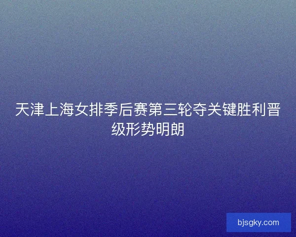 天津上海女排季后赛第三轮夺关键胜利晋级形势明朗