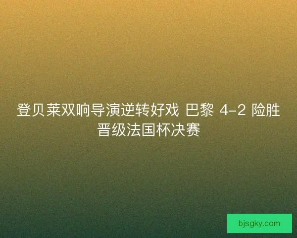 登贝莱双响导演逆转好戏 巴黎 4-2 险胜晋级法国杯决赛